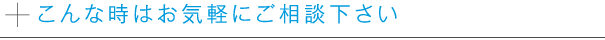 こんな時はお気軽にご相談下さい