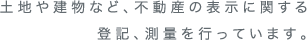 土地や建物など、不動産の表示に関する登記、測量を行っています。